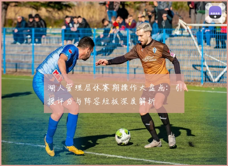 湖人管理层休赛期操作大盘点:引援评分与阵容短板深度解析