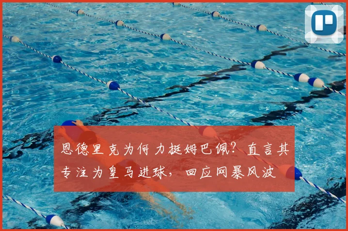 恩德里克为何力挺姆巴佩?直言其专注为皇马进球,回应网暴风波