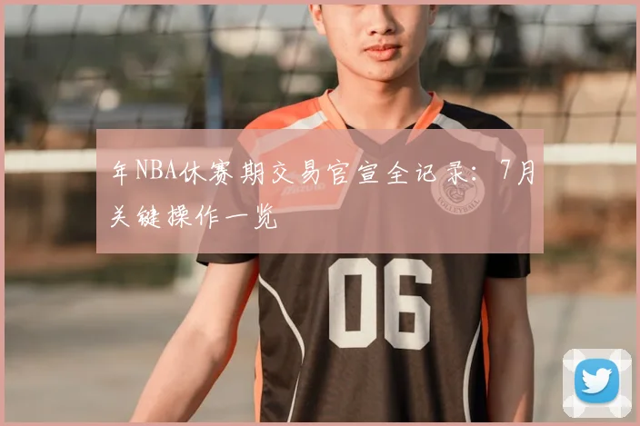 年NBA休赛期交易官宣全记录：7月关键操作一览