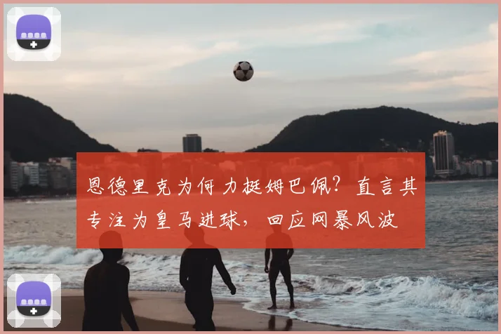恩德里克为何力挺姆巴佩？直言其专注为皇马进球，回应网暴风波