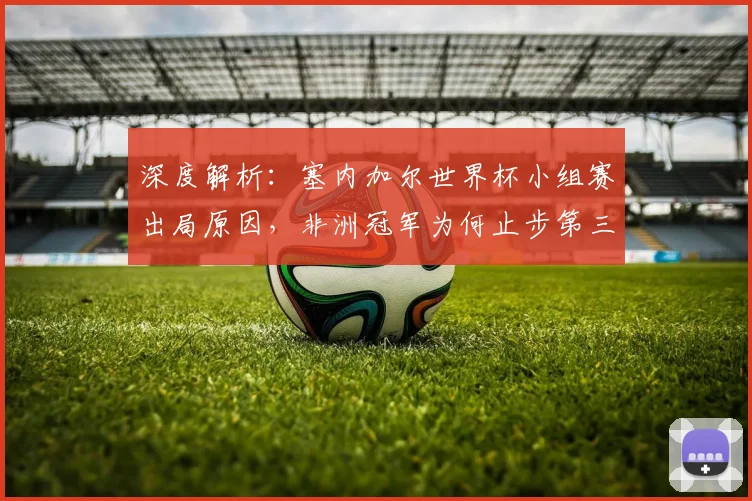 深度解析：塞内加尔世界杯小组赛出局原因，非洲冠军为何止步第三？