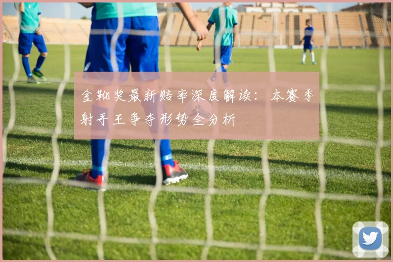 金靴奖最新赔率深度解读：本赛季射手王争夺形势全分析