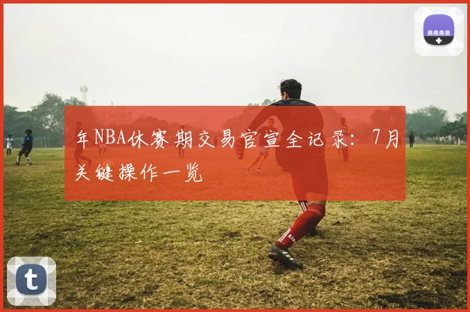 年NBA休赛期交易官宣全记录:7月关键操作一览