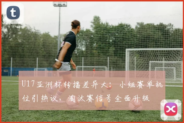 U17亚洲杯转播差异大：小组赛单机位引热议，淘汰赛信号全面升级