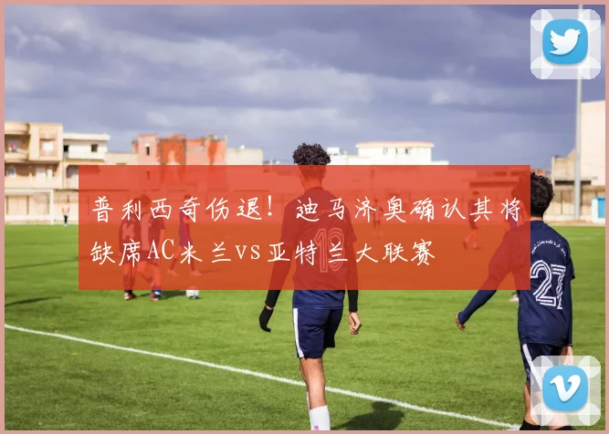 普利西奇伤退！迪马济奥确认其将缺席AC米兰vs亚特兰大联赛