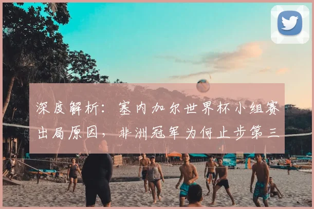 深度解析：塞内加尔世界杯小组赛出局原因，非洲冠军为何止步第三？
